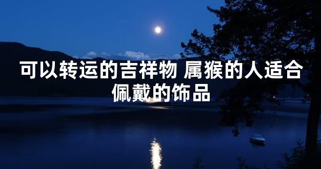 可以转运的吉祥物 属猴的人适合佩戴的饰品